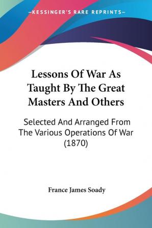 Lessons Of War As Taught By The Great Masters And Others: Selected and Arranged from the Various Operations of War: Selected And Arranged From The Various Operations Of War (1870)