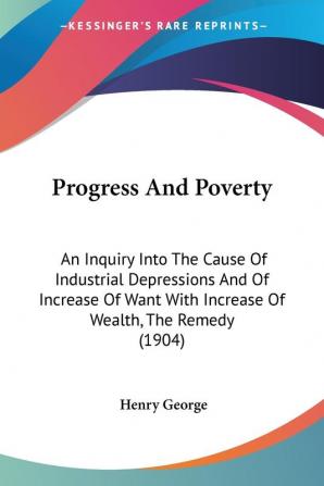 Progress And Poverty: An Inquiry into the Cause of Industrial Depressions and of Increase of Want With Increase of Wealth the Remedy: An Inquiry Into ... With Increase Of Wealth The Remedy (1904)