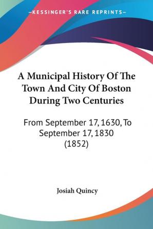 A Municipal History Of The Town And City Of Boston During Two Centuries: From September 17 1630 To September 17 1830 (1852)