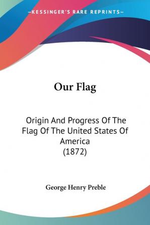 Our Flag: Origin and Progress of the Flag of the United States of America: Origin And Progress Of The Flag Of The United States Of America (1872)