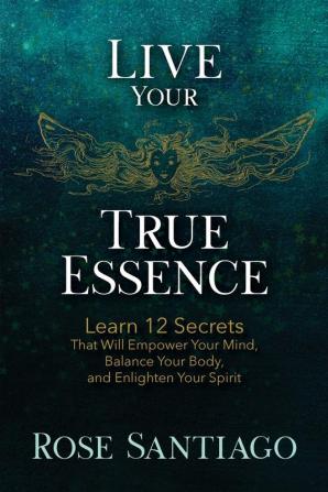 Live Your True Essence: Learn 12 Secrets That Will Empower Your Mind Balance Your Body and Enlighten Your Spirit