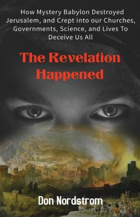 The Revelation Happened: How Mystery Babylon Destroyed Jerusalem and Crept into our Churches Governments Science and Lives To Deceive Us All