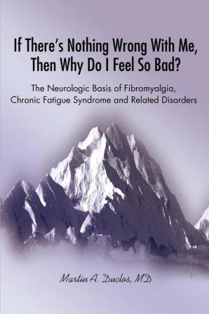 If There s Nothing Wrong With Me Then Why Do I Feel So Bad?: The Neurologic Basis of Fibromyalgia Chronic Fatigue Syndrome and Related Disorders