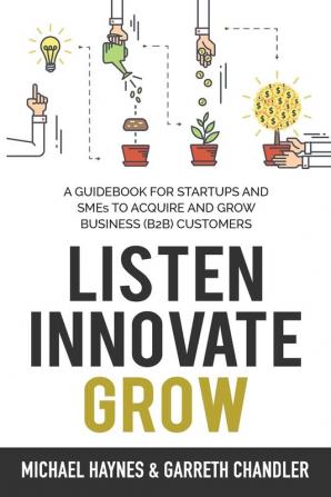 Listen Innovate Grow: A Guidebook for Startups and Small Businesses Looking to Acquire and Grow Business Customers