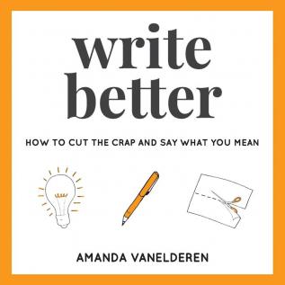 Write Better: How To Cut The Crap And Say What You Mean: 1