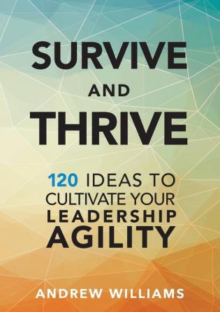 Survive and Thrive: 120 Ideas to Cultivate Your Leadership Agility