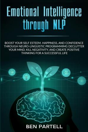 Emotional Intelligence Through NLP: Boost Your Confidence and Happiness with Neurolinguistic Programming to Declutter Your Mind Kill Negativity and Create Positive Thinking for a Successful Life