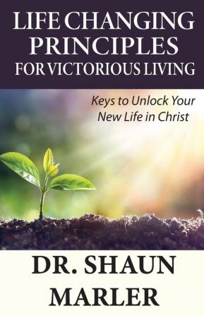 Life Changing Principles For Victorious Living: Keys to Unlock Your New Life in Christ