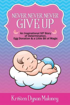 Never Never Never Give Up: An Inspirational IVF Story of Determination Egg Donation and a Little Bit of Magic