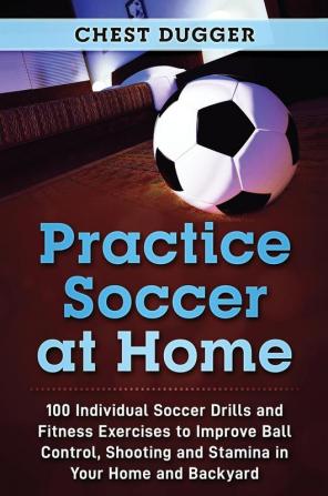 Practice Soccer At Home: 100 Individual Soccer Drills and Fitness Exercises to Improve Ball Control Shooting and Stamina In Your Home and Backyard