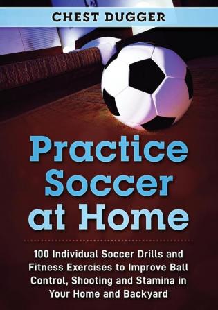 Practice Soccer At Home: 100 Individual Soccer Drills and Fitness Exercises to Improve Ball Control Shooting and Stamina In Your Home and Backyard