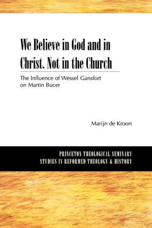 We Believe in God and in Christ. Not in the Church: The Influence of Wessel Gansfort on Martin Bucer (Princeton Theological Seminary Studies in Reformed Theology and History)