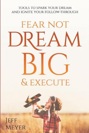 Fear Not Dream Big & Execute: Tools to Spark Your Dream And Ignite Your Follow-Through