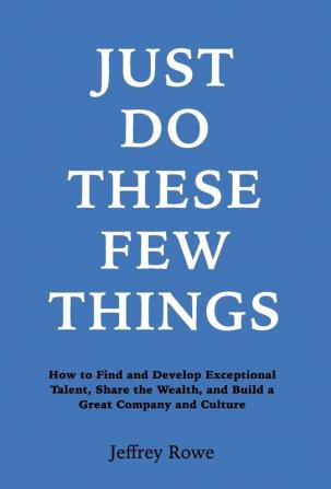 Just Do These Few Things: How to Find and Develop Exceptional Talent Share the Wealth and Build a Great Company and Culture