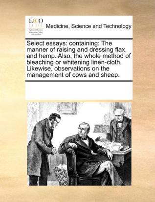 Select Essays: Containing: The Manner of Raising and Dressing Flax and Hemp. Also the Whole Method of Bleaching or Whitening Linen-Cloth. Likewise Observations on the Management of Cows and Sheep.