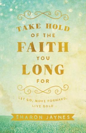 Take Hold of the Faith You Long For: Let Go Move Forward Live Bold