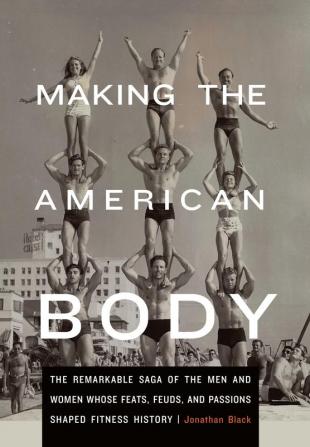 Making the American Body: The Remarkable Saga of the Men and Women Whose Feats Feuds and Passions Shaped Fitness History