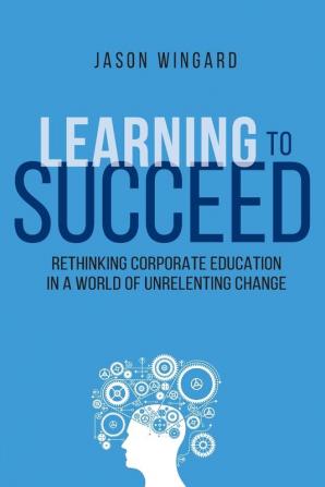 Learning to Succeed: Rethinking Corporate Education in a World of Unrelenting Change