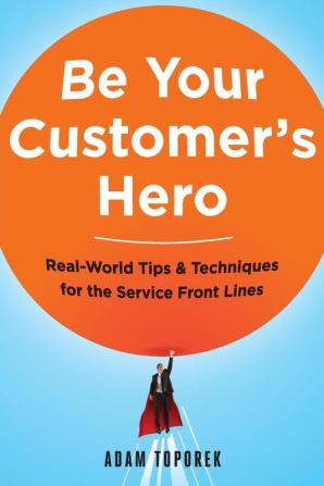 Be Your Customers Hero: Real-World Tips & Techniques for the Service Front Lines: Real-World Tips and Techniques for the Service Front Lines