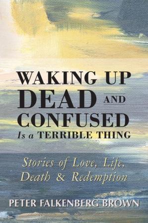 Waking Up Dead and Confused Is a Terrible Thing: Stories of Love Life Death and Redemption