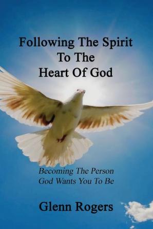 Following The Spirit To The Heart Of God: Becoming The Person God Wants You To Be