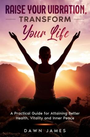 Raise Your Vibration Transform Your Life: A Practical Guide for Attaining Better Health Vitality & Inner Peace