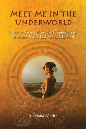 Meet Me in the Underworld: How 77 Sacred Sites 770 Cappuccinos and 26000 Miles Led Me to My Soul