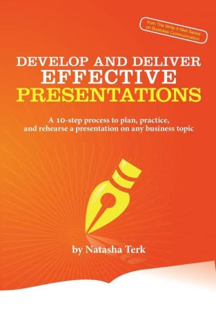 Develop and Deliver Effective Presentations: A 10-Step Process to Plan Practice and Rehearse a Presentation on Any Business Topic