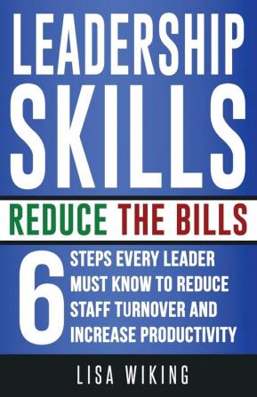 Leadership Skills Reduce The Bills: 6 Steps Every Leader Must Know To Reduce Staff Turnover and Increase Productivity