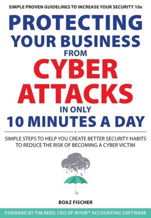 Protecting Your Business From Cyber Attacks In Only 10 Minutes A Day: Simple Steps to Help You Create Better Security Habits to Reduce the Risk of Becoming a Cyber Victim