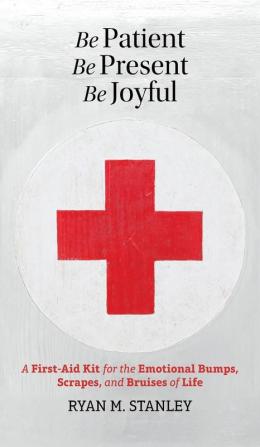 Be Patient Be Present Be Joyful: A First-Aid Kit for the Emotional Bumps Scrapes and Bruises of Life