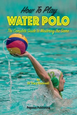 How To Play Water Polo: The Complete Guide To Mastering The Game: 1 (Master Your Game)