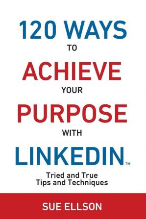 120 Ways To Achieve Your Purpose With LinkedIn: Tried and True Tips and Techniques