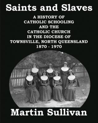 Saints and Slaves: A History of Catholic Schooling and the Catholic Church in the Diocese of Townsville North Queensland: 1870 - 1970