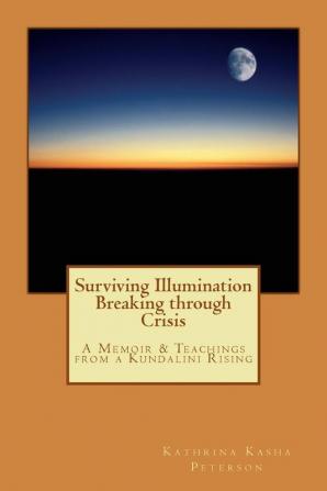 Surviving Illumination Breaking through Crisis: A Memoir & Teachings from a Kundalini Rising