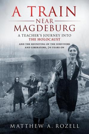 A Train Near Magdeburg: A Teacher's Journey into the Holocaust and the reuniting of the survivors and liberators 70 years on