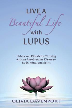 Live a Beautiful Life with Lupus: Habits and Rituals for Thriving with an Autoimmune Disease--Body Mind and Spirit