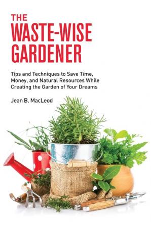 The Waste-Wise Gardener: Tips and Techniques to Save Time Money and Natural Resources While Creating the Garden of Your Dreams