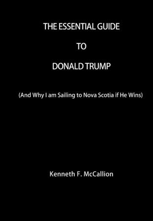 The Essential Guide To Donald Trump: And Why I am Sailing to Nova Scotia if He Wins