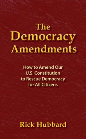 The Democracy Amendments: How to Amend Our U.S. Constitution to Rescue Democracy For All Citizens