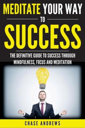 Meditate Your Way to Success: The Definitive Guide to Mindfulness Focus and Meditation: How Meditation is an Integral Part of Success and Why You Should Get Started Now