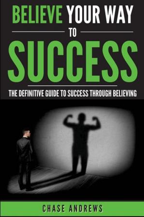 Believe Your Way to Success: The Definitive Guide to Success Through Believing: How Believing Takes You from Where You are to Where You Want to Be