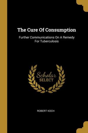 The Cure Of Consumption: Further Communications On A Remedy For Tuberculosis