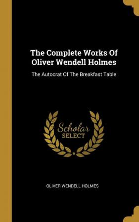 The Complete Works Of Oliver Wendell Holmes: The Autocrat Of The Breakfast Table