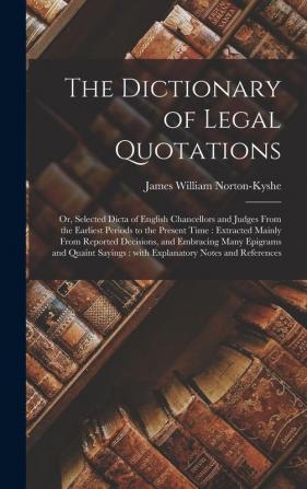 The Dictionary of Legal Quotations: or Selected Dicta of English Chancellors and Judges From the Earliest Periods to the Present Time: Extracted ... and Quaint Sayings: With Explanatory Notes...