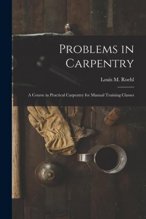 Problems in Carpentry: a Course in Practical Carpentry for Manual Training Classes