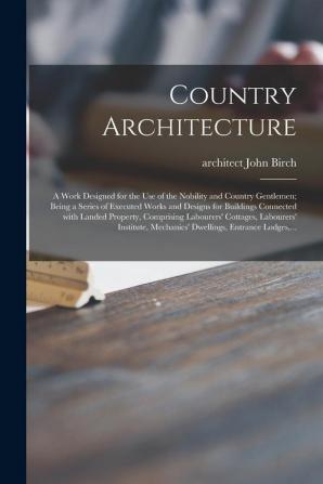 Country Architecture: a Work Designed for the Use of the Nobility and Country Gentlemen; Being a Series of Executed Works and Designs for Buildings ... Cottages Labourers' Institute Mechanics'...