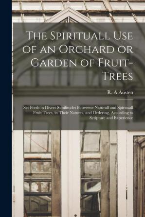 The Spirituall Use of an Orchard or Garden of Fruit-trees: Set Forth in Divers Similitudes Betweene Naturall and Spirituall Fruit Trees in Their ... According to Scripture and Experience