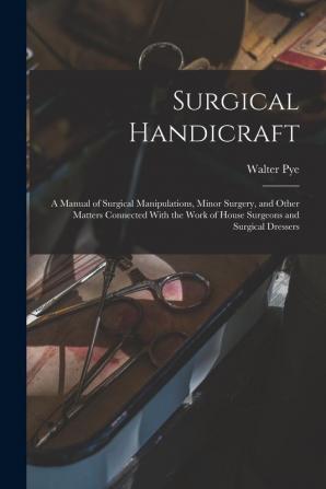 Surgical Handicraft: A Manual of Surgical Manipulations Minor Surgery and Other Matters Connected With the Work of House Surgeons and Surgical Dressers