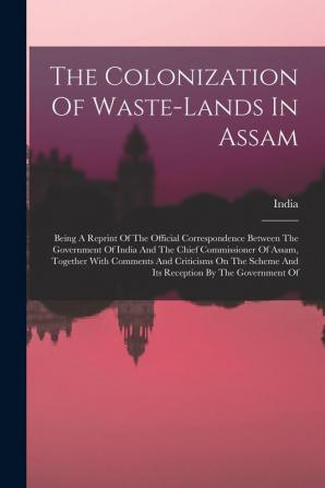 The Colonization Of Waste-lands In Assam: Being A Reprint Of The Official Correspondence Between The Government Of India And The Chief Commissioner Of ... Scheme And Its Reception By The Government Of